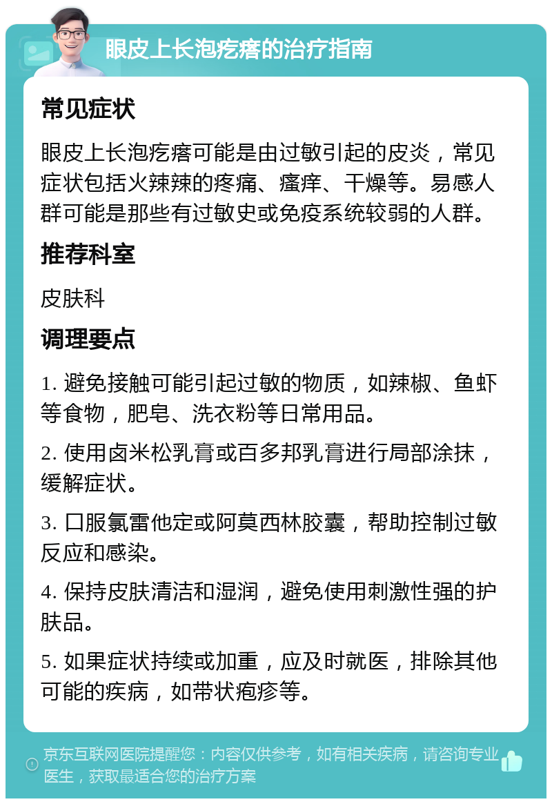 眼皮上长泡疙瘩的治疗指南 常见症状 眼皮上长泡疙瘩可能是由过敏引起的皮炎，常见症状包括火辣辣的疼痛、瘙痒、干燥等。易感人群可能是那些有过敏史或免疫系统较弱的人群。 推荐科室 皮肤科 调理要点 1. 避免接触可能引起过敏的物质，如辣椒、鱼虾等食物，肥皂、洗衣粉等日常用品。 2. 使用卤米松乳膏或百多邦乳膏进行局部涂抹，缓解症状。 3. 口服氯雷他定或阿莫西林胶囊，帮助控制过敏反应和感染。 4. 保持皮肤清洁和湿润，避免使用刺激性强的护肤品。 5. 如果症状持续或加重，应及时就医，排除其他可能的疾病，如带状疱疹等。