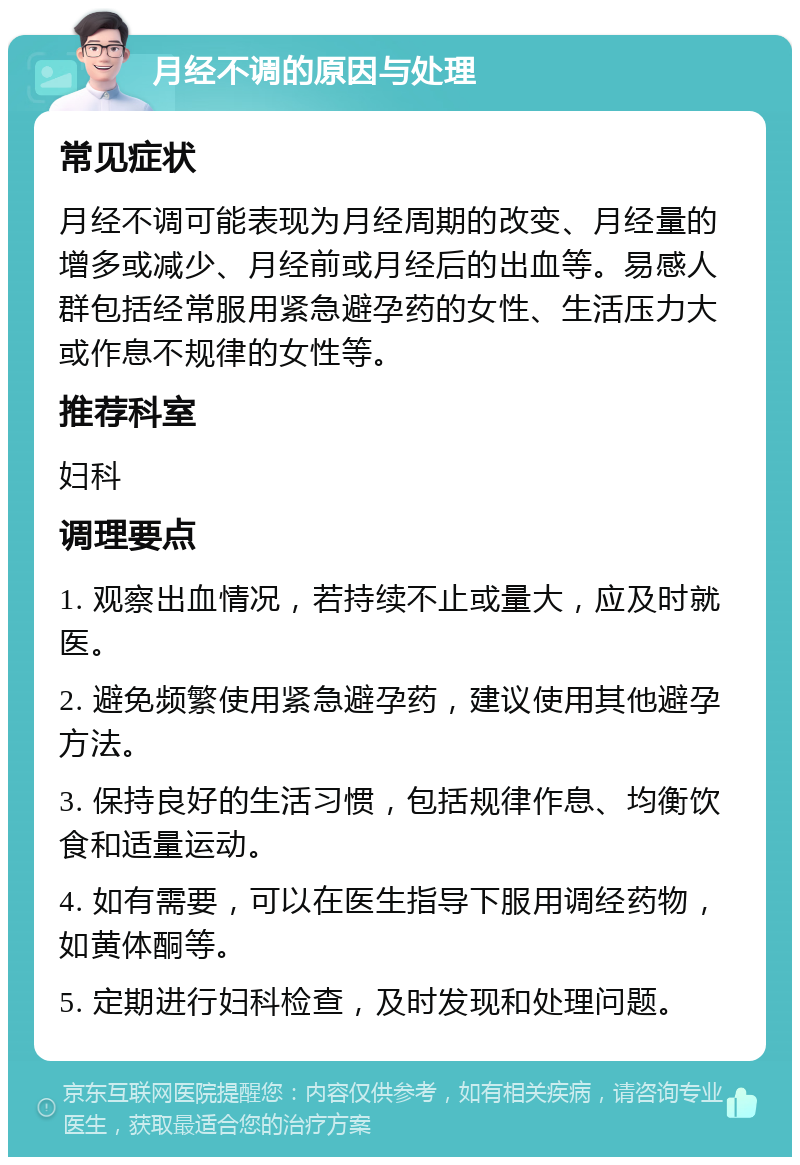 月经不调的原因与处理 常见症状 月经不调可能表现为月经周期的改变、月经量的增多或减少、月经前或月经后的出血等。易感人群包括经常服用紧急避孕药的女性、生活压力大或作息不规律的女性等。 推荐科室 妇科 调理要点 1. 观察出血情况，若持续不止或量大，应及时就医。 2. 避免频繁使用紧急避孕药，建议使用其他避孕方法。 3. 保持良好的生活习惯，包括规律作息、均衡饮食和适量运动。 4. 如有需要，可以在医生指导下服用调经药物，如黄体酮等。 5. 定期进行妇科检查，及时发现和处理问题。