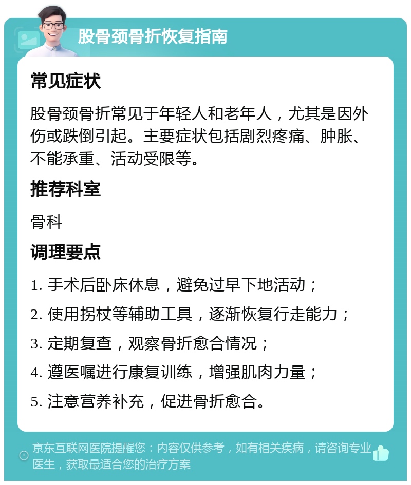 股骨颈骨折恢复指南 常见症状 股骨颈骨折常见于年轻人和老年人，尤其是因外伤或跌倒引起。主要症状包括剧烈疼痛、肿胀、不能承重、活动受限等。 推荐科室 骨科 调理要点 1. 手术后卧床休息，避免过早下地活动； 2. 使用拐杖等辅助工具，逐渐恢复行走能力； 3. 定期复查，观察骨折愈合情况； 4. 遵医嘱进行康复训练，增强肌肉力量； 5. 注意营养补充，促进骨折愈合。