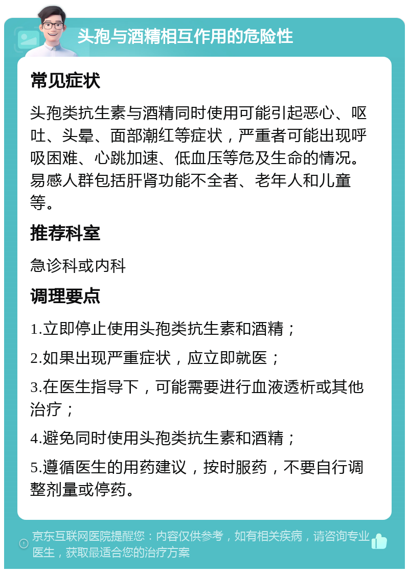 头孢与酒精相互作用的危险性 常见症状 头孢类抗生素与酒精同时使用可能引起恶心、呕吐、头晕、面部潮红等症状，严重者可能出现呼吸困难、心跳加速、低血压等危及生命的情况。易感人群包括肝肾功能不全者、老年人和儿童等。 推荐科室 急诊科或内科 调理要点 1.立即停止使用头孢类抗生素和酒精； 2.如果出现严重症状，应立即就医； 3.在医生指导下，可能需要进行血液透析或其他治疗； 4.避免同时使用头孢类抗生素和酒精； 5.遵循医生的用药建议，按时服药，不要自行调整剂量或停药。