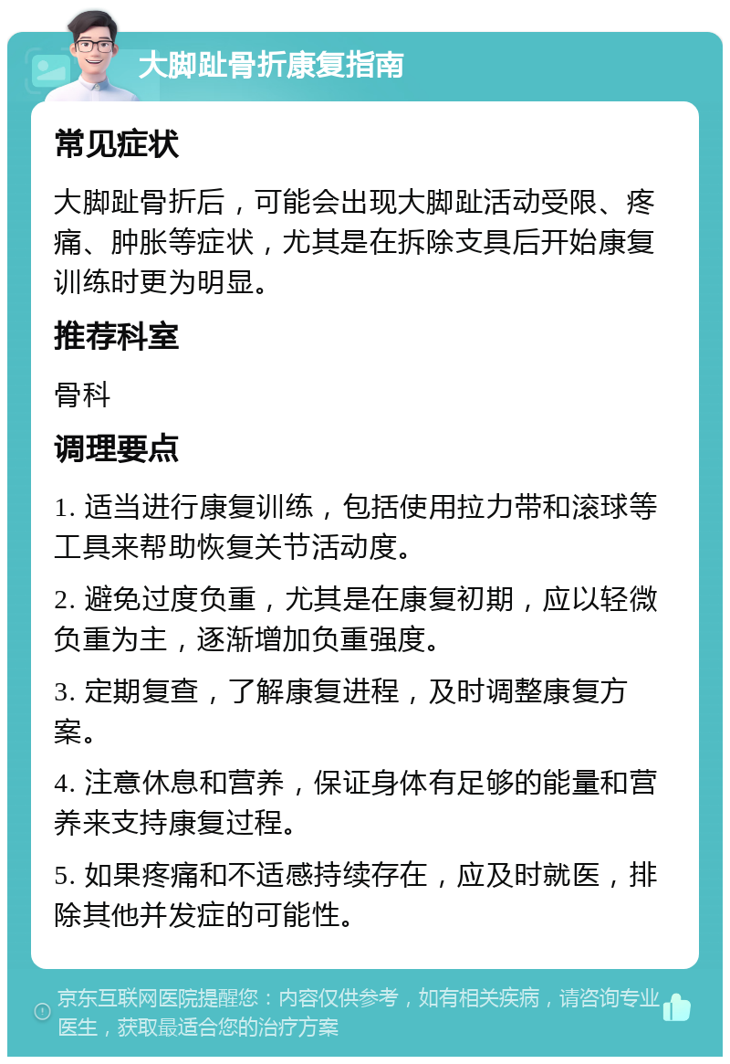 大脚趾骨折康复指南 常见症状 大脚趾骨折后，可能会出现大脚趾活动受限、疼痛、肿胀等症状，尤其是在拆除支具后开始康复训练时更为明显。 推荐科室 骨科 调理要点 1. 适当进行康复训练，包括使用拉力带和滚球等工具来帮助恢复关节活动度。 2. 避免过度负重，尤其是在康复初期，应以轻微负重为主，逐渐增加负重强度。 3. 定期复查，了解康复进程，及时调整康复方案。 4. 注意休息和营养，保证身体有足够的能量和营养来支持康复过程。 5. 如果疼痛和不适感持续存在，应及时就医，排除其他并发症的可能性。