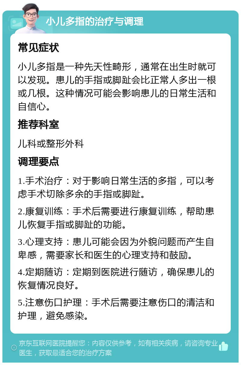 小儿多指的治疗与调理 常见症状 小儿多指是一种先天性畸形，通常在出生时就可以发现。患儿的手指或脚趾会比正常人多出一根或几根。这种情况可能会影响患儿的日常生活和自信心。 推荐科室 儿科或整形外科 调理要点 1.手术治疗：对于影响日常生活的多指，可以考虑手术切除多余的手指或脚趾。 2.康复训练：手术后需要进行康复训练，帮助患儿恢复手指或脚趾的功能。 3.心理支持：患儿可能会因为外貌问题而产生自卑感，需要家长和医生的心理支持和鼓励。 4.定期随访：定期到医院进行随访，确保患儿的恢复情况良好。 5.注意伤口护理：手术后需要注意伤口的清洁和护理，避免感染。