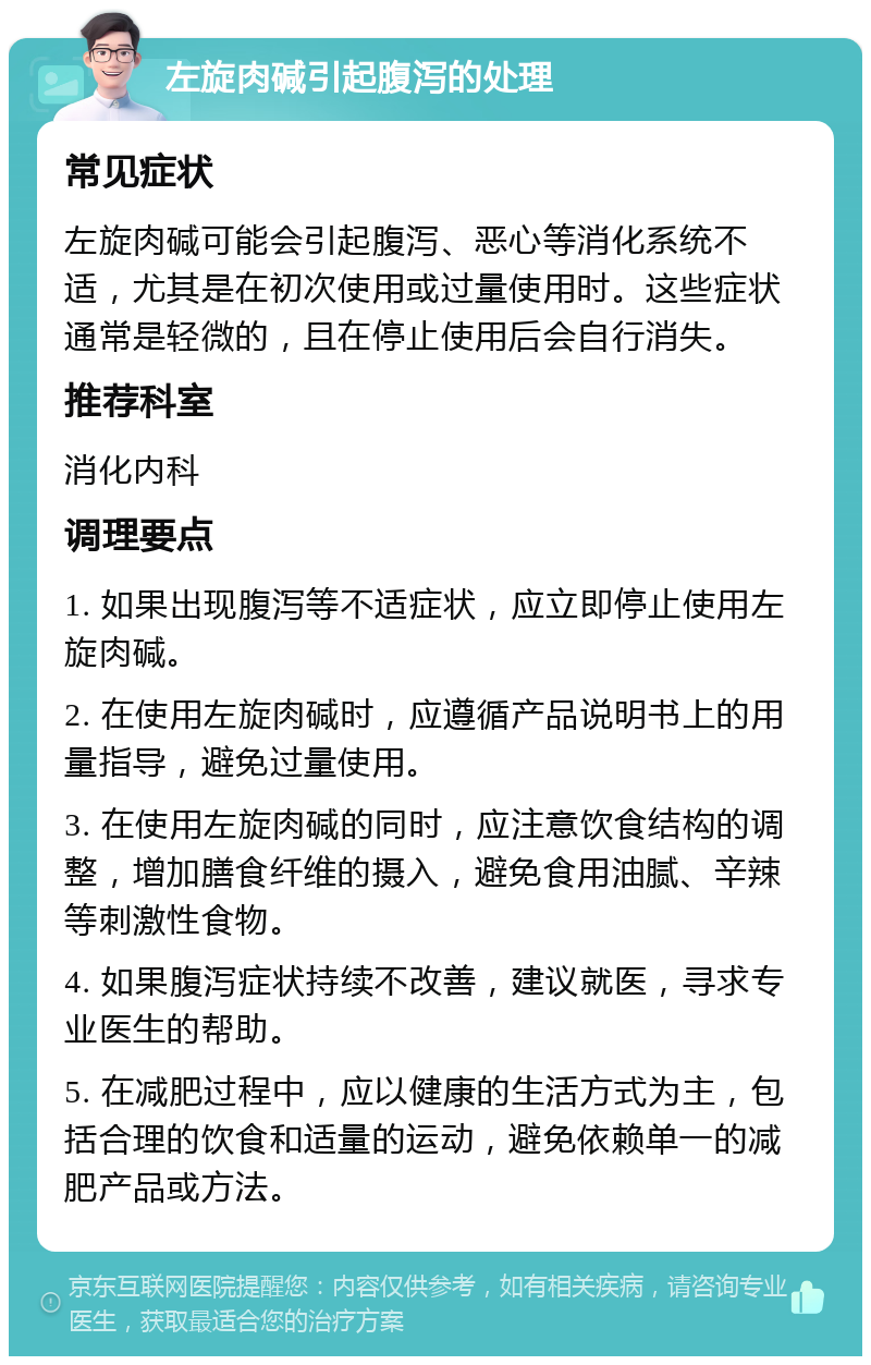 左旋肉碱引起腹泻的处理 常见症状 左旋肉碱可能会引起腹泻、恶心等消化系统不适，尤其是在初次使用或过量使用时。这些症状通常是轻微的，且在停止使用后会自行消失。 推荐科室 消化内科 调理要点 1. 如果出现腹泻等不适症状，应立即停止使用左旋肉碱。 2. 在使用左旋肉碱时，应遵循产品说明书上的用量指导，避免过量使用。 3. 在使用左旋肉碱的同时，应注意饮食结构的调整，增加膳食纤维的摄入，避免食用油腻、辛辣等刺激性食物。 4. 如果腹泻症状持续不改善，建议就医，寻求专业医生的帮助。 5. 在减肥过程中，应以健康的生活方式为主，包括合理的饮食和适量的运动，避免依赖单一的减肥产品或方法。