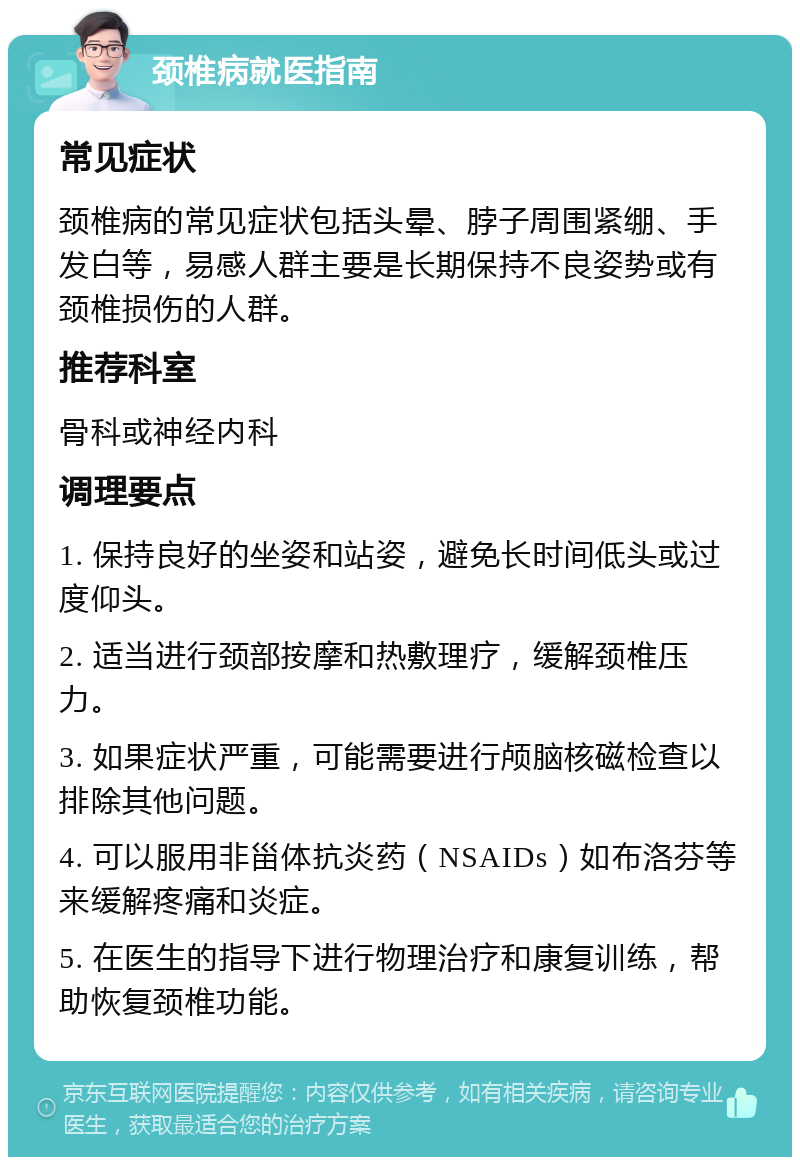 颈椎病就医指南 常见症状 颈椎病的常见症状包括头晕、脖子周围紧绷、手发白等，易感人群主要是长期保持不良姿势或有颈椎损伤的人群。 推荐科室 骨科或神经内科 调理要点 1. 保持良好的坐姿和站姿，避免长时间低头或过度仰头。 2. 适当进行颈部按摩和热敷理疗，缓解颈椎压力。 3. 如果症状严重，可能需要进行颅脑核磁检查以排除其他问题。 4. 可以服用非甾体抗炎药（NSAIDs）如布洛芬等来缓解疼痛和炎症。 5. 在医生的指导下进行物理治疗和康复训练，帮助恢复颈椎功能。