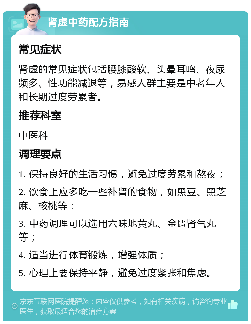 肾虚中药配方指南 常见症状 肾虚的常见症状包括腰膝酸软、头晕耳鸣、夜尿频多、性功能减退等，易感人群主要是中老年人和长期过度劳累者。 推荐科室 中医科 调理要点 1. 保持良好的生活习惯，避免过度劳累和熬夜； 2. 饮食上应多吃一些补肾的食物，如黑豆、黑芝麻、核桃等； 3. 中药调理可以选用六味地黄丸、金匮肾气丸等； 4. 适当进行体育锻炼，增强体质； 5. 心理上要保持平静，避免过度紧张和焦虑。