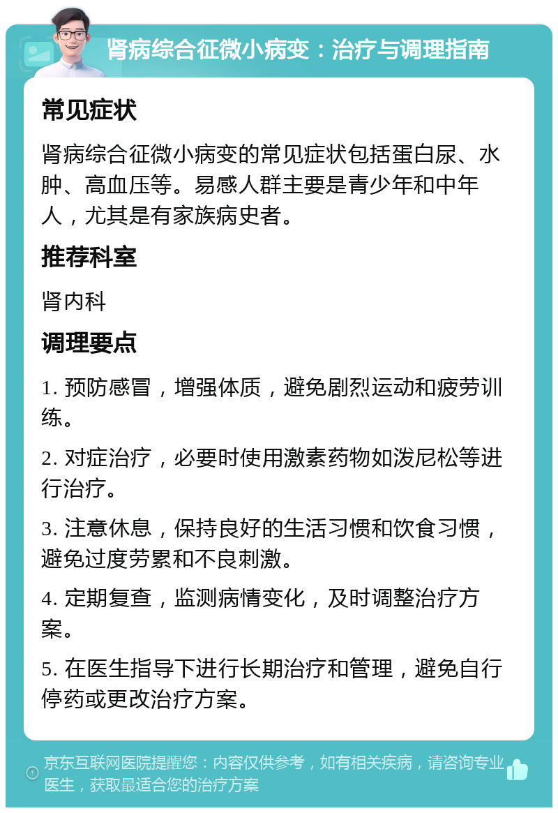 肾病综合征微小病变：治疗与调理指南 常见症状 肾病综合征微小病变的常见症状包括蛋白尿、水肿、高血压等。易感人群主要是青少年和中年人，尤其是有家族病史者。 推荐科室 肾内科 调理要点 1. 预防感冒，增强体质，避免剧烈运动和疲劳训练。 2. 对症治疗，必要时使用激素药物如泼尼松等进行治疗。 3. 注意休息，保持良好的生活习惯和饮食习惯，避免过度劳累和不良刺激。 4. 定期复查，监测病情变化，及时调整治疗方案。 5. 在医生指导下进行长期治疗和管理，避免自行停药或更改治疗方案。