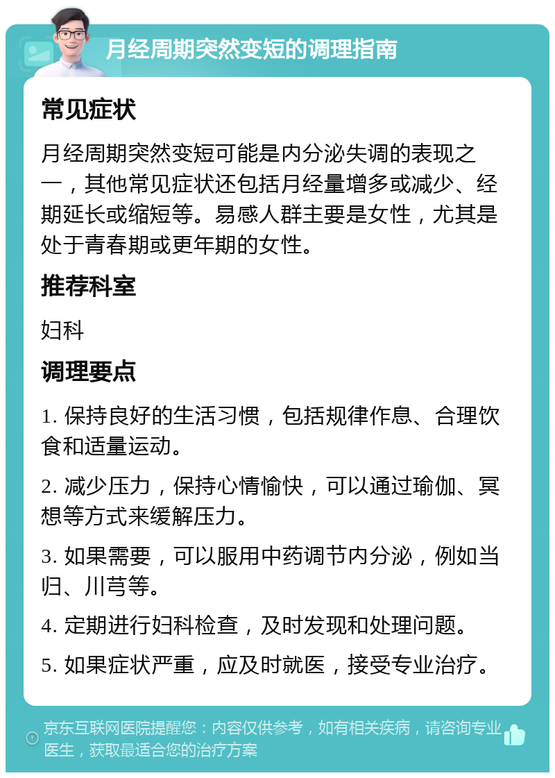 月经周期突然变短的调理指南 常见症状 月经周期突然变短可能是内分泌失调的表现之一，其他常见症状还包括月经量增多或减少、经期延长或缩短等。易感人群主要是女性，尤其是处于青春期或更年期的女性。 推荐科室 妇科 调理要点 1. 保持良好的生活习惯，包括规律作息、合理饮食和适量运动。 2. 减少压力，保持心情愉快，可以通过瑜伽、冥想等方式来缓解压力。 3. 如果需要，可以服用中药调节内分泌，例如当归、川芎等。 4. 定期进行妇科检查，及时发现和处理问题。 5. 如果症状严重，应及时就医，接受专业治疗。