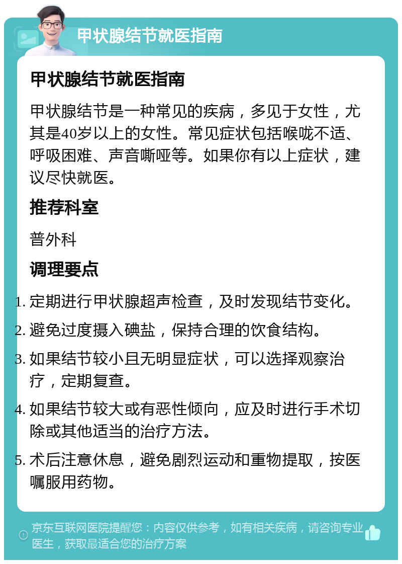 甲状腺结节就医指南 甲状腺结节就医指南 甲状腺结节是一种常见的疾病，多见于女性，尤其是40岁以上的女性。常见症状包括喉咙不适、呼吸困难、声音嘶哑等。如果你有以上症状，建议尽快就医。 推荐科室 普外科 调理要点 定期进行甲状腺超声检查，及时发现结节变化。 避免过度摄入碘盐，保持合理的饮食结构。 如果结节较小且无明显症状，可以选择观察治疗，定期复查。 如果结节较大或有恶性倾向，应及时进行手术切除或其他适当的治疗方法。 术后注意休息，避免剧烈运动和重物提取，按医嘱服用药物。