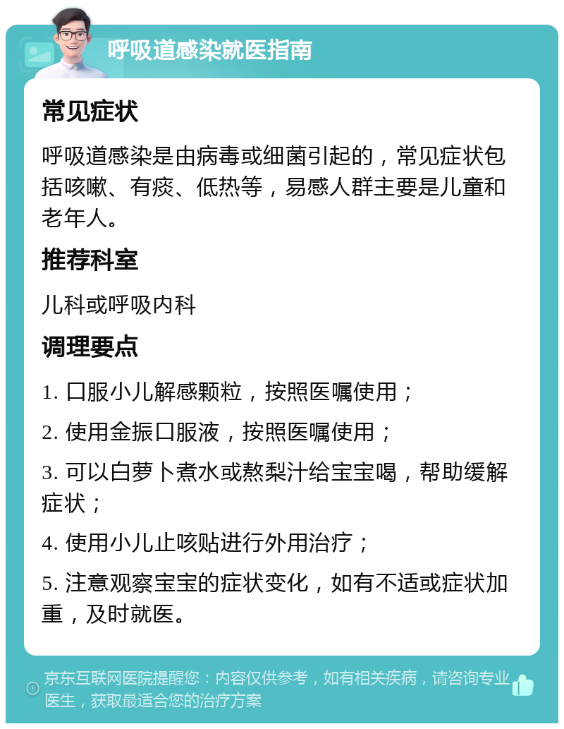 呼吸道感染就医指南 常见症状 呼吸道感染是由病毒或细菌引起的，常见症状包括咳嗽、有痰、低热等，易感人群主要是儿童和老年人。 推荐科室 儿科或呼吸内科 调理要点 1. 口服小儿解感颗粒，按照医嘱使用； 2. 使用金振口服液，按照医嘱使用； 3. 可以白萝卜煮水或熬梨汁给宝宝喝，帮助缓解症状； 4. 使用小儿止咳贴进行外用治疗； 5. 注意观察宝宝的症状变化，如有不适或症状加重，及时就医。