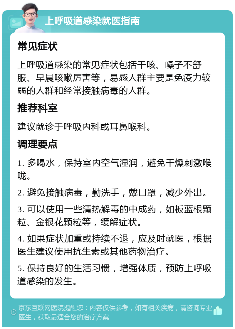 上呼吸道感染就医指南 常见症状 上呼吸道感染的常见症状包括干咳、嗓子不舒服、早晨咳嗽厉害等，易感人群主要是免疫力较弱的人群和经常接触病毒的人群。 推荐科室 建议就诊于呼吸内科或耳鼻喉科。 调理要点 1. 多喝水，保持室内空气湿润，避免干燥刺激喉咙。 2. 避免接触病毒，勤洗手，戴口罩，减少外出。 3. 可以使用一些清热解毒的中成药，如板蓝根颗粒、金银花颗粒等，缓解症状。 4. 如果症状加重或持续不退，应及时就医，根据医生建议使用抗生素或其他药物治疗。 5. 保持良好的生活习惯，增强体质，预防上呼吸道感染的发生。