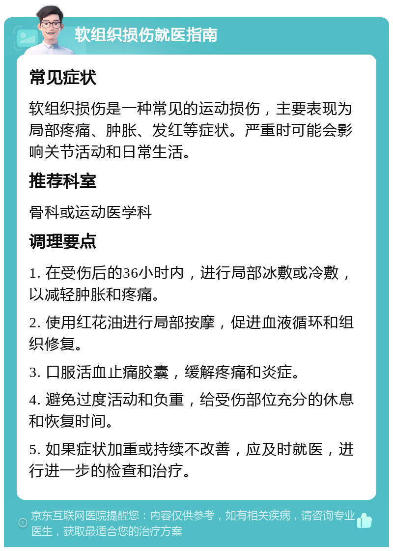 软组织损伤就医指南 常见症状 软组织损伤是一种常见的运动损伤，主要表现为局部疼痛、肿胀、发红等症状。严重时可能会影响关节活动和日常生活。 推荐科室 骨科或运动医学科 调理要点 1. 在受伤后的36小时内，进行局部冰敷或冷敷，以减轻肿胀和疼痛。 2. 使用红花油进行局部按摩，促进血液循环和组织修复。 3. 口服活血止痛胶囊，缓解疼痛和炎症。 4. 避免过度活动和负重，给受伤部位充分的休息和恢复时间。 5. 如果症状加重或持续不改善，应及时就医，进行进一步的检查和治疗。