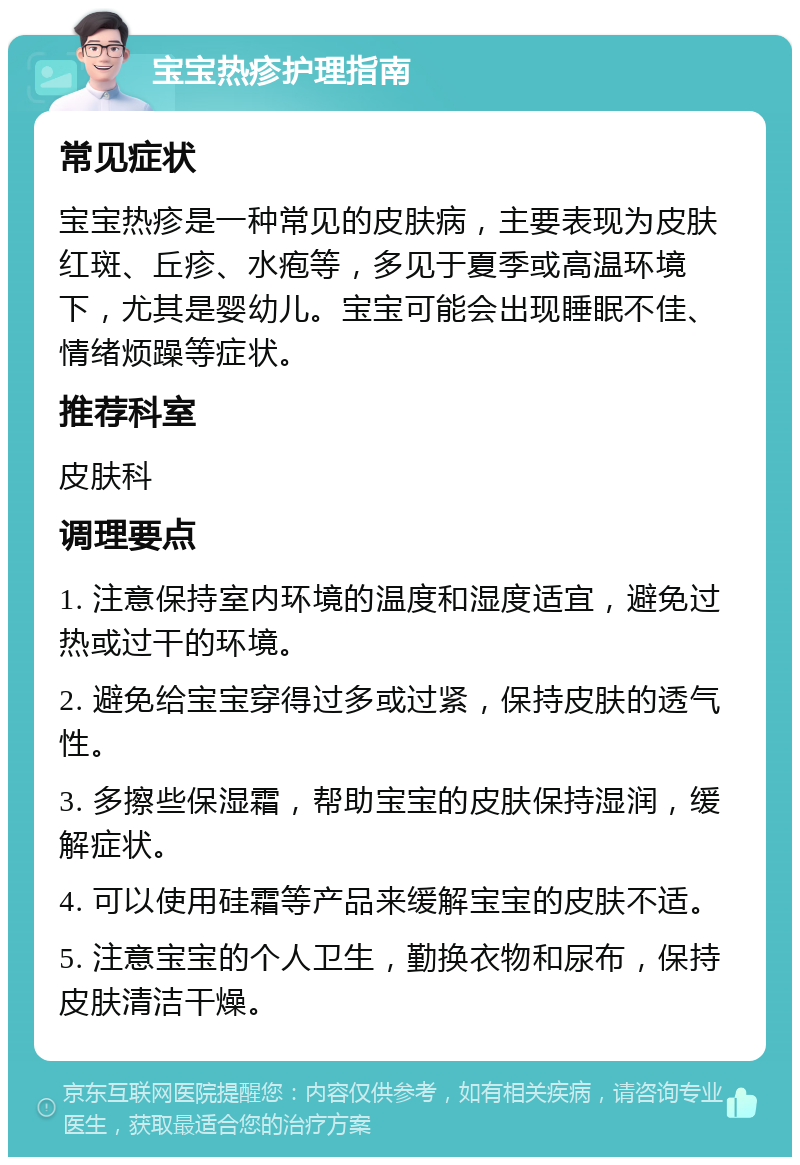 宝宝热疹护理指南 常见症状 宝宝热疹是一种常见的皮肤病，主要表现为皮肤红斑、丘疹、水疱等，多见于夏季或高温环境下，尤其是婴幼儿。宝宝可能会出现睡眠不佳、情绪烦躁等症状。 推荐科室 皮肤科 调理要点 1. 注意保持室内环境的温度和湿度适宜，避免过热或过干的环境。 2. 避免给宝宝穿得过多或过紧，保持皮肤的透气性。 3. 多擦些保湿霜，帮助宝宝的皮肤保持湿润，缓解症状。 4. 可以使用硅霜等产品来缓解宝宝的皮肤不适。 5. 注意宝宝的个人卫生，勤换衣物和尿布，保持皮肤清洁干燥。