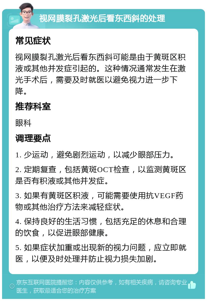 视网膜裂孔激光后看东西斜的处理 常见症状 视网膜裂孔激光后看东西斜可能是由于黄斑区积液或其他并发症引起的。这种情况通常发生在激光手术后，需要及时就医以避免视力进一步下降。 推荐科室 眼科 调理要点 1. 少运动，避免剧烈运动，以减少眼部压力。 2. 定期复查，包括黄斑OCT检查，以监测黄斑区是否有积液或其他并发症。 3. 如果有黄斑区积液，可能需要使用抗VEGF药物或其他治疗方法来减轻症状。 4. 保持良好的生活习惯，包括充足的休息和合理的饮食，以促进眼部健康。 5. 如果症状加重或出现新的视力问题，应立即就医，以便及时处理并防止视力损失加剧。