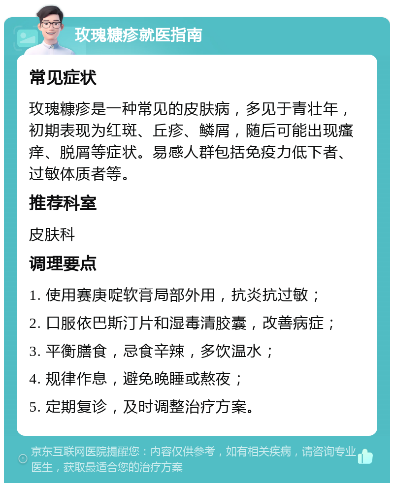 玫瑰糠疹就医指南 常见症状 玫瑰糠疹是一种常见的皮肤病，多见于青壮年，初期表现为红斑、丘疹、鳞屑，随后可能出现瘙痒、脱屑等症状。易感人群包括免疫力低下者、过敏体质者等。 推荐科室 皮肤科 调理要点 1. 使用赛庚啶软膏局部外用，抗炎抗过敏； 2. 口服依巴斯汀片和湿毒清胶囊，改善病症； 3. 平衡膳食，忌食辛辣，多饮温水； 4. 规律作息，避免晚睡或熬夜； 5. 定期复诊，及时调整治疗方案。