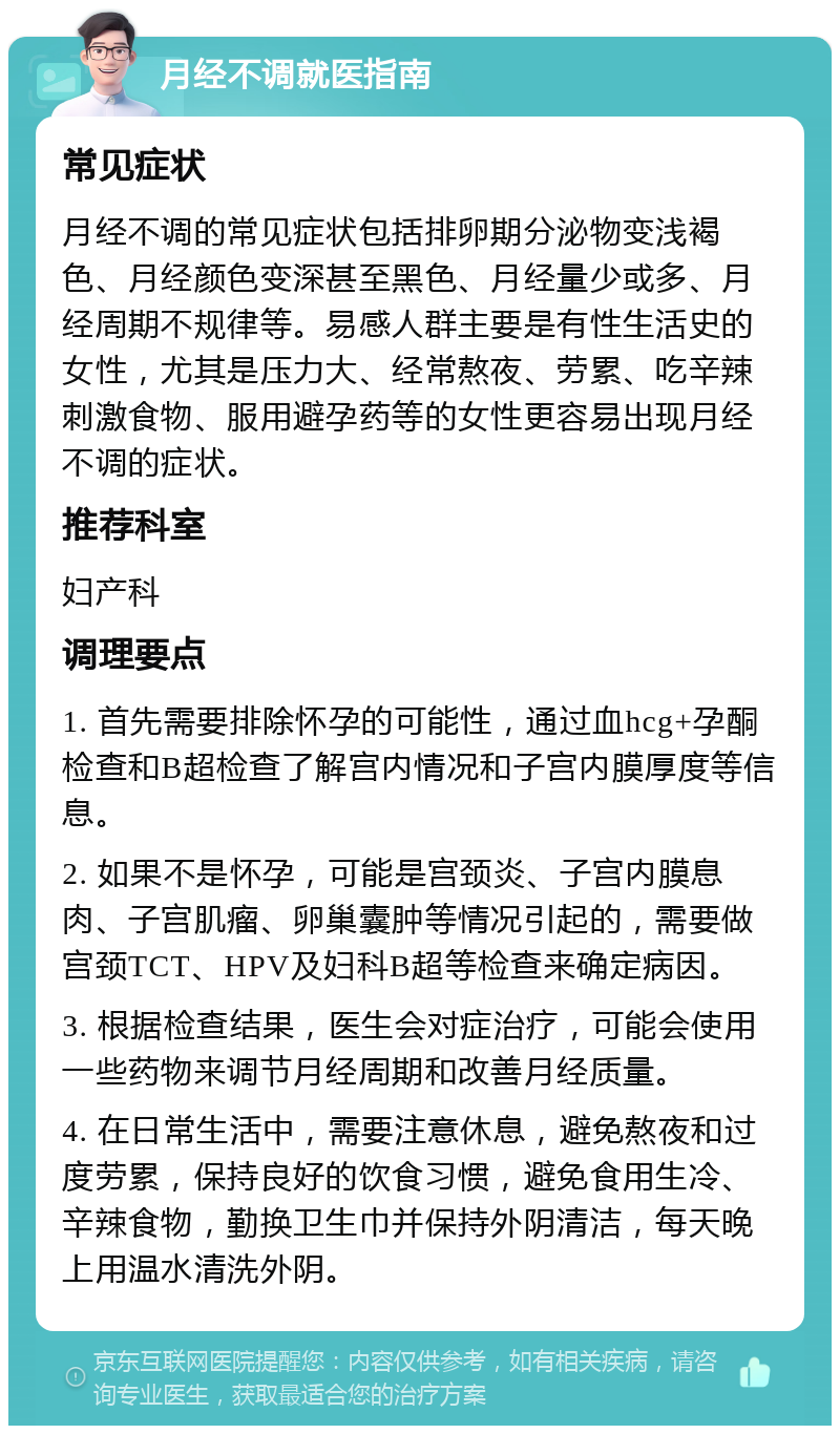 月经不调就医指南 常见症状 月经不调的常见症状包括排卵期分泌物变浅褐色、月经颜色变深甚至黑色、月经量少或多、月经周期不规律等。易感人群主要是有性生活史的女性，尤其是压力大、经常熬夜、劳累、吃辛辣刺激食物、服用避孕药等的女性更容易出现月经不调的症状。 推荐科室 妇产科 调理要点 1. 首先需要排除怀孕的可能性，通过血hcg+孕酮检查和B超检查了解宫内情况和子宫内膜厚度等信息。 2. 如果不是怀孕，可能是宫颈炎、子宫内膜息肉、子宫肌瘤、卵巢囊肿等情况引起的，需要做宫颈TCT、HPV及妇科B超等检查来确定病因。 3. 根据检查结果，医生会对症治疗，可能会使用一些药物来调节月经周期和改善月经质量。 4. 在日常生活中，需要注意休息，避免熬夜和过度劳累，保持良好的饮食习惯，避免食用生冷、辛辣食物，勤换卫生巾并保持外阴清洁，每天晚上用温水清洗外阴。