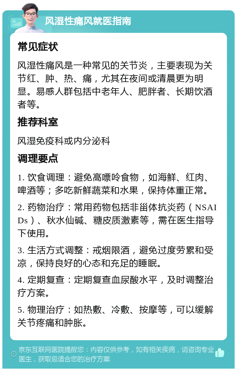 风湿性痛风就医指南 常见症状 风湿性痛风是一种常见的关节炎，主要表现为关节红、肿、热、痛，尤其在夜间或清晨更为明显。易感人群包括中老年人、肥胖者、长期饮酒者等。 推荐科室 风湿免疫科或内分泌科 调理要点 1. 饮食调理：避免高嘌呤食物，如海鲜、红肉、啤酒等；多吃新鲜蔬菜和水果，保持体重正常。 2. 药物治疗：常用药物包括非甾体抗炎药（NSAIDs）、秋水仙碱、糖皮质激素等，需在医生指导下使用。 3. 生活方式调整：戒烟限酒，避免过度劳累和受凉，保持良好的心态和充足的睡眠。 4. 定期复查：定期复查血尿酸水平，及时调整治疗方案。 5. 物理治疗：如热敷、冷敷、按摩等，可以缓解关节疼痛和肿胀。