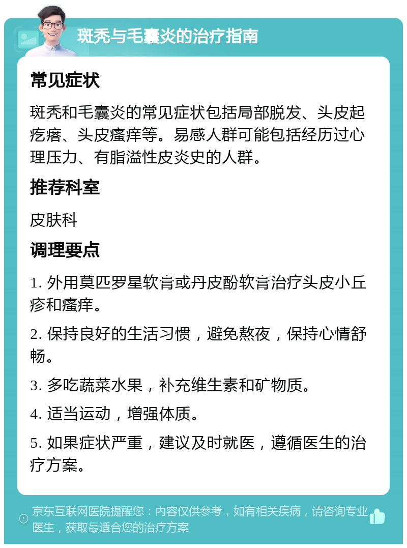 斑秃与毛囊炎的治疗指南 常见症状 斑秃和毛囊炎的常见症状包括局部脱发、头皮起疙瘩、头皮瘙痒等。易感人群可能包括经历过心理压力、有脂溢性皮炎史的人群。 推荐科室 皮肤科 调理要点 1. 外用莫匹罗星软膏或丹皮酚软膏治疗头皮小丘疹和瘙痒。 2. 保持良好的生活习惯，避免熬夜，保持心情舒畅。 3. 多吃蔬菜水果，补充维生素和矿物质。 4. 适当运动，增强体质。 5. 如果症状严重，建议及时就医，遵循医生的治疗方案。