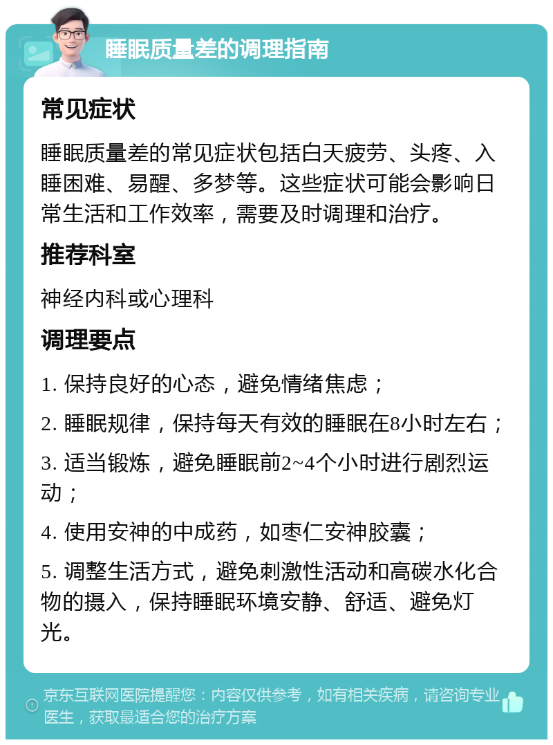 睡眠质量差的调理指南 常见症状 睡眠质量差的常见症状包括白天疲劳、头疼、入睡困难、易醒、多梦等。这些症状可能会影响日常生活和工作效率，需要及时调理和治疗。 推荐科室 神经内科或心理科 调理要点 1. 保持良好的心态，避免情绪焦虑； 2. 睡眠规律，保持每天有效的睡眠在8小时左右； 3. 适当锻炼，避免睡眠前2~4个小时进行剧烈运动； 4. 使用安神的中成药，如枣仁安神胶囊； 5. 调整生活方式，避免刺激性活动和高碳水化合物的摄入，保持睡眠环境安静、舒适、避免灯光。