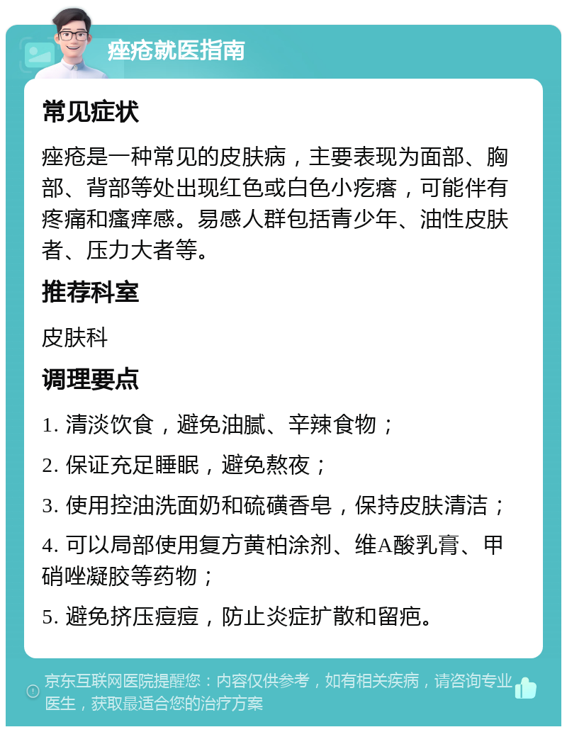 痤疮就医指南 常见症状 痤疮是一种常见的皮肤病，主要表现为面部、胸部、背部等处出现红色或白色小疙瘩，可能伴有疼痛和瘙痒感。易感人群包括青少年、油性皮肤者、压力大者等。 推荐科室 皮肤科 调理要点 1. 清淡饮食，避免油腻、辛辣食物； 2. 保证充足睡眠，避免熬夜； 3. 使用控油洗面奶和硫磺香皂，保持皮肤清洁； 4. 可以局部使用复方黄柏涂剂、维A酸乳膏、甲硝唑凝胶等药物； 5. 避免挤压痘痘，防止炎症扩散和留疤。