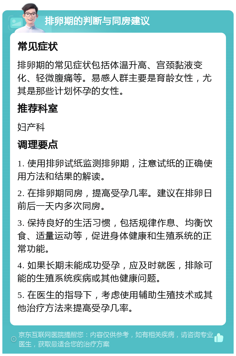 排卵期的判断与同房建议 常见症状 排卵期的常见症状包括体温升高、宫颈黏液变化、轻微腹痛等。易感人群主要是育龄女性，尤其是那些计划怀孕的女性。 推荐科室 妇产科 调理要点 1. 使用排卵试纸监测排卵期，注意试纸的正确使用方法和结果的解读。 2. 在排卵期同房，提高受孕几率。建议在排卵日前后一天内多次同房。 3. 保持良好的生活习惯，包括规律作息、均衡饮食、适量运动等，促进身体健康和生殖系统的正常功能。 4. 如果长期未能成功受孕，应及时就医，排除可能的生殖系统疾病或其他健康问题。 5. 在医生的指导下，考虑使用辅助生殖技术或其他治疗方法来提高受孕几率。