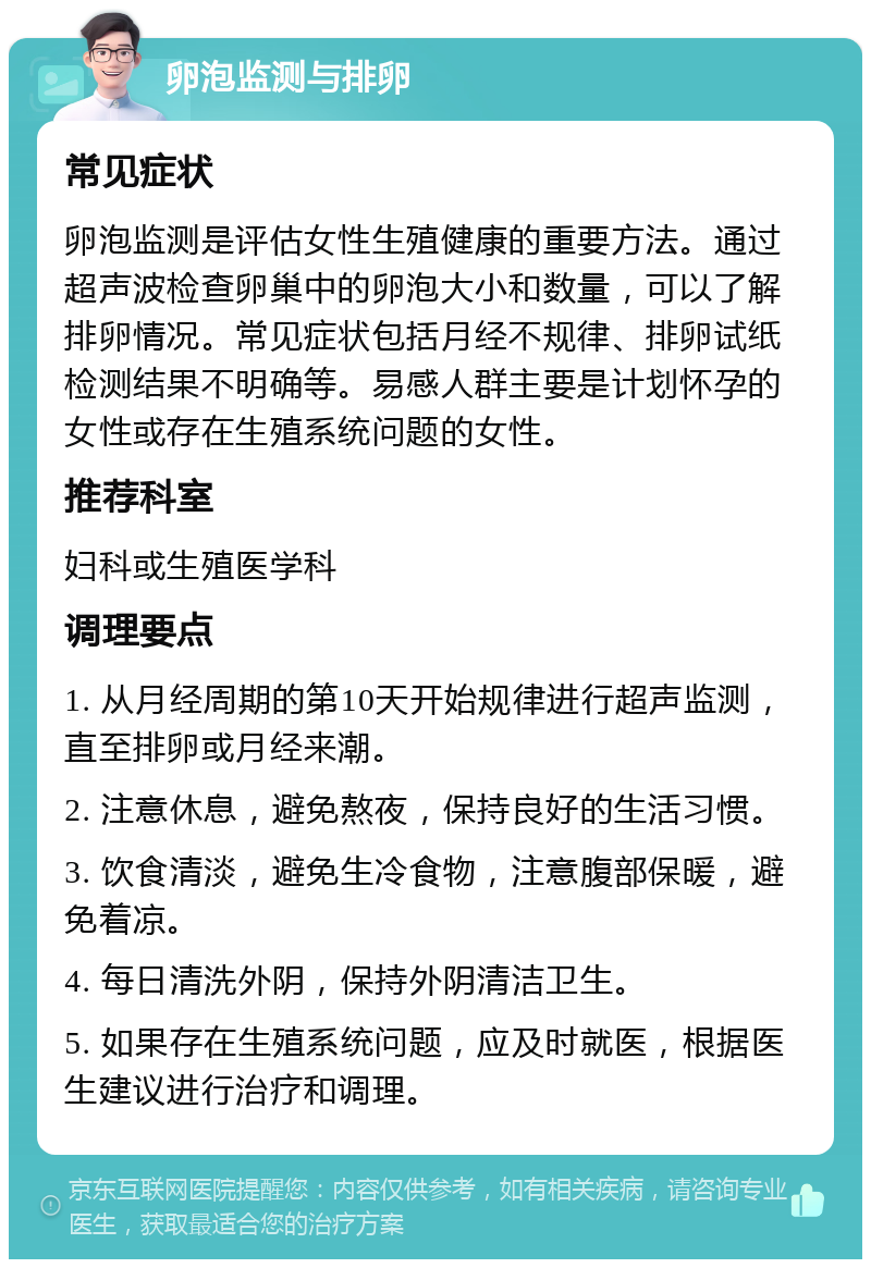 卵泡监测与排卵 常见症状 卵泡监测是评估女性生殖健康的重要方法。通过超声波检查卵巢中的卵泡大小和数量，可以了解排卵情况。常见症状包括月经不规律、排卵试纸检测结果不明确等。易感人群主要是计划怀孕的女性或存在生殖系统问题的女性。 推荐科室 妇科或生殖医学科 调理要点 1. 从月经周期的第10天开始规律进行超声监测，直至排卵或月经来潮。 2. 注意休息，避免熬夜，保持良好的生活习惯。 3. 饮食清淡，避免生冷食物，注意腹部保暖，避免着凉。 4. 每日清洗外阴，保持外阴清洁卫生。 5. 如果存在生殖系统问题，应及时就医，根据医生建议进行治疗和调理。