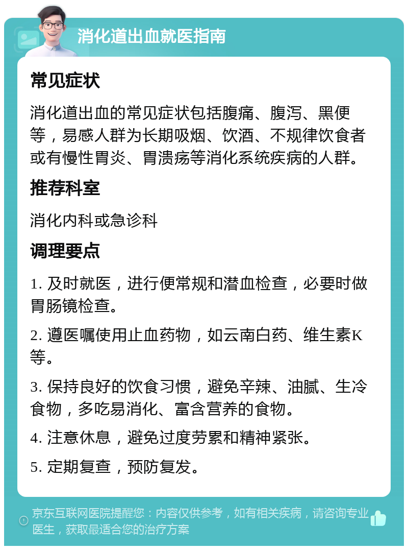 消化道出血就医指南 常见症状 消化道出血的常见症状包括腹痛、腹泻、黑便等，易感人群为长期吸烟、饮酒、不规律饮食者或有慢性胃炎、胃溃疡等消化系统疾病的人群。 推荐科室 消化内科或急诊科 调理要点 1. 及时就医，进行便常规和潜血检查，必要时做胃肠镜检查。 2. 遵医嘱使用止血药物，如云南白药、维生素K等。 3. 保持良好的饮食习惯，避免辛辣、油腻、生冷食物，多吃易消化、富含营养的食物。 4. 注意休息，避免过度劳累和精神紧张。 5. 定期复查，预防复发。