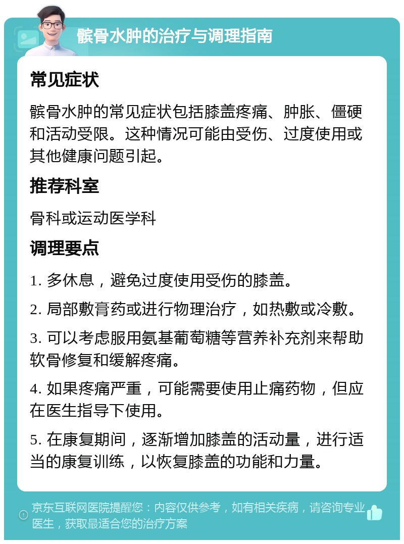 髌骨水肿的治疗与调理指南 常见症状 髌骨水肿的常见症状包括膝盖疼痛、肿胀、僵硬和活动受限。这种情况可能由受伤、过度使用或其他健康问题引起。 推荐科室 骨科或运动医学科 调理要点 1. 多休息，避免过度使用受伤的膝盖。 2. 局部敷膏药或进行物理治疗，如热敷或冷敷。 3. 可以考虑服用氨基葡萄糖等营养补充剂来帮助软骨修复和缓解疼痛。 4. 如果疼痛严重，可能需要使用止痛药物，但应在医生指导下使用。 5. 在康复期间，逐渐增加膝盖的活动量，进行适当的康复训练，以恢复膝盖的功能和力量。