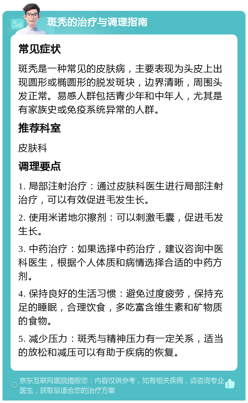 斑秃的治疗与调理指南 常见症状 斑秃是一种常见的皮肤病，主要表现为头皮上出现圆形或椭圆形的脱发斑块，边界清晰，周围头发正常。易感人群包括青少年和中年人，尤其是有家族史或免疫系统异常的人群。 推荐科室 皮肤科 调理要点 1. 局部注射治疗：通过皮肤科医生进行局部注射治疗，可以有效促进毛发生长。 2. 使用米诺地尔擦剂：可以刺激毛囊，促进毛发生长。 3. 中药治疗：如果选择中药治疗，建议咨询中医科医生，根据个人体质和病情选择合适的中药方剂。 4. 保持良好的生活习惯：避免过度疲劳，保持充足的睡眠，合理饮食，多吃富含维生素和矿物质的食物。 5. 减少压力：斑秃与精神压力有一定关系，适当的放松和减压可以有助于疾病的恢复。