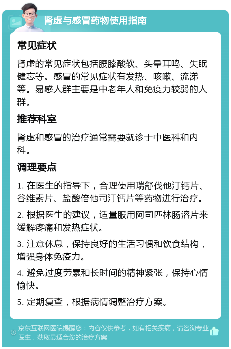 肾虚与感冒药物使用指南 常见症状 肾虚的常见症状包括腰膝酸软、头晕耳鸣、失眠健忘等。感冒的常见症状有发热、咳嗽、流涕等。易感人群主要是中老年人和免疫力较弱的人群。 推荐科室 肾虚和感冒的治疗通常需要就诊于中医科和内科。 调理要点 1. 在医生的指导下，合理使用瑞舒伐他汀钙片、谷维素片、盐酸倍他司汀钙片等药物进行治疗。 2. 根据医生的建议，适量服用阿司匹林肠溶片来缓解疼痛和发热症状。 3. 注意休息，保持良好的生活习惯和饮食结构，增强身体免疫力。 4. 避免过度劳累和长时间的精神紧张，保持心情愉快。 5. 定期复查，根据病情调整治疗方案。