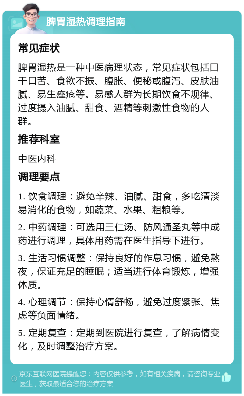 脾胃湿热调理指南 常见症状 脾胃湿热是一种中医病理状态，常见症状包括口干口苦、食欲不振、腹胀、便秘或腹泻、皮肤油腻、易生痤疮等。易感人群为长期饮食不规律、过度摄入油腻、甜食、酒精等刺激性食物的人群。 推荐科室 中医内科 调理要点 1. 饮食调理：避免辛辣、油腻、甜食，多吃清淡易消化的食物，如蔬菜、水果、粗粮等。 2. 中药调理：可选用三仁汤、防风通圣丸等中成药进行调理，具体用药需在医生指导下进行。 3. 生活习惯调整：保持良好的作息习惯，避免熬夜，保证充足的睡眠；适当进行体育锻炼，增强体质。 4. 心理调节：保持心情舒畅，避免过度紧张、焦虑等负面情绪。 5. 定期复查：定期到医院进行复查，了解病情变化，及时调整治疗方案。