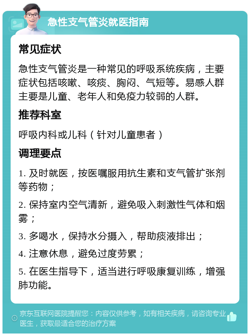 急性支气管炎就医指南 常见症状 急性支气管炎是一种常见的呼吸系统疾病，主要症状包括咳嗽、咳痰、胸闷、气短等。易感人群主要是儿童、老年人和免疫力较弱的人群。 推荐科室 呼吸内科或儿科（针对儿童患者） 调理要点 1. 及时就医，按医嘱服用抗生素和支气管扩张剂等药物； 2. 保持室内空气清新，避免吸入刺激性气体和烟雾； 3. 多喝水，保持水分摄入，帮助痰液排出； 4. 注意休息，避免过度劳累； 5. 在医生指导下，适当进行呼吸康复训练，增强肺功能。