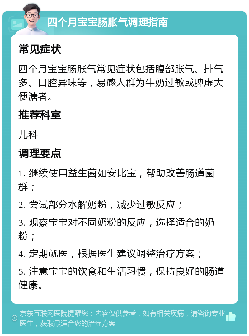 四个月宝宝肠胀气调理指南 常见症状 四个月宝宝肠胀气常见症状包括腹部胀气、排气多、口腔异味等，易感人群为牛奶过敏或脾虚大便溏者。 推荐科室 儿科 调理要点 1. 继续使用益生菌如安比宝，帮助改善肠道菌群； 2. 尝试部分水解奶粉，减少过敏反应； 3. 观察宝宝对不同奶粉的反应，选择适合的奶粉； 4. 定期就医，根据医生建议调整治疗方案； 5. 注意宝宝的饮食和生活习惯，保持良好的肠道健康。