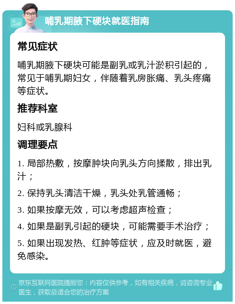 哺乳期腋下硬块就医指南 常见症状 哺乳期腋下硬块可能是副乳或乳汁淤积引起的，常见于哺乳期妇女，伴随着乳房胀痛、乳头疼痛等症状。 推荐科室 妇科或乳腺科 调理要点 1. 局部热敷，按摩肿块向乳头方向揉散，排出乳汁； 2. 保持乳头清洁干燥，乳头处乳管通畅； 3. 如果按摩无效，可以考虑超声检查； 4. 如果是副乳引起的硬块，可能需要手术治疗； 5. 如果出现发热、红肿等症状，应及时就医，避免感染。