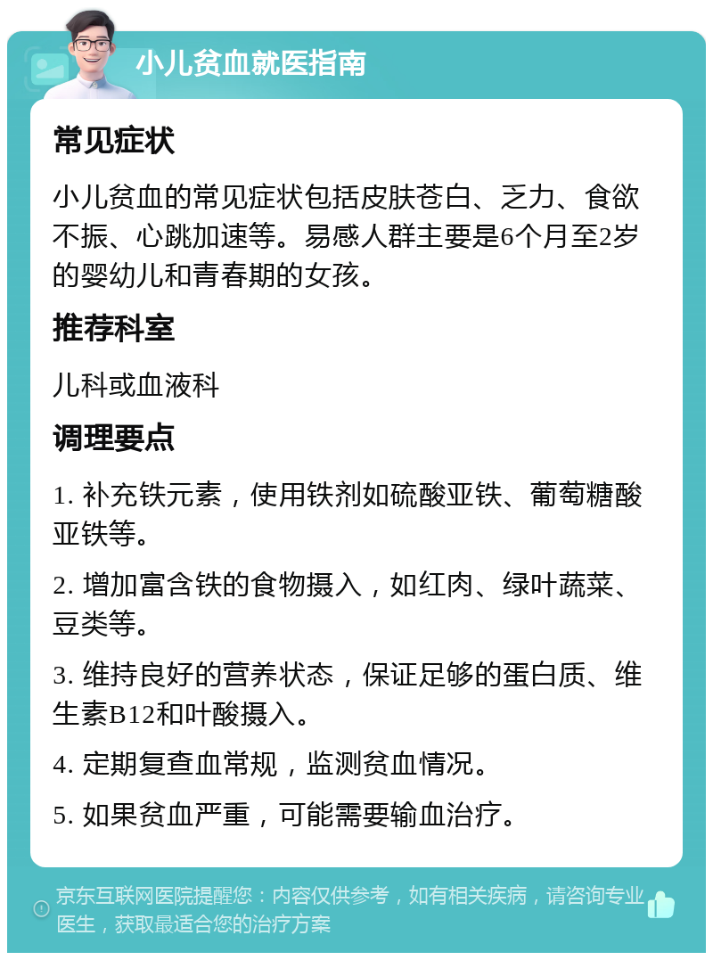 小儿贫血就医指南 常见症状 小儿贫血的常见症状包括皮肤苍白、乏力、食欲不振、心跳加速等。易感人群主要是6个月至2岁的婴幼儿和青春期的女孩。 推荐科室 儿科或血液科 调理要点 1. 补充铁元素，使用铁剂如硫酸亚铁、葡萄糖酸亚铁等。 2. 增加富含铁的食物摄入，如红肉、绿叶蔬菜、豆类等。 3. 维持良好的营养状态，保证足够的蛋白质、维生素B12和叶酸摄入。 4. 定期复查血常规，监测贫血情况。 5. 如果贫血严重，可能需要输血治疗。