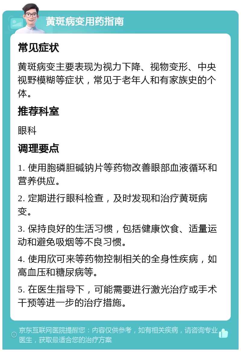 黄斑病变用药指南 常见症状 黄斑病变主要表现为视力下降、视物变形、中央视野模糊等症状，常见于老年人和有家族史的个体。 推荐科室 眼科 调理要点 1. 使用胞磷胆碱钠片等药物改善眼部血液循环和营养供应。 2. 定期进行眼科检查，及时发现和治疗黄斑病变。 3. 保持良好的生活习惯，包括健康饮食、适量运动和避免吸烟等不良习惯。 4. 使用欣可来等药物控制相关的全身性疾病，如高血压和糖尿病等。 5. 在医生指导下，可能需要进行激光治疗或手术干预等进一步的治疗措施。