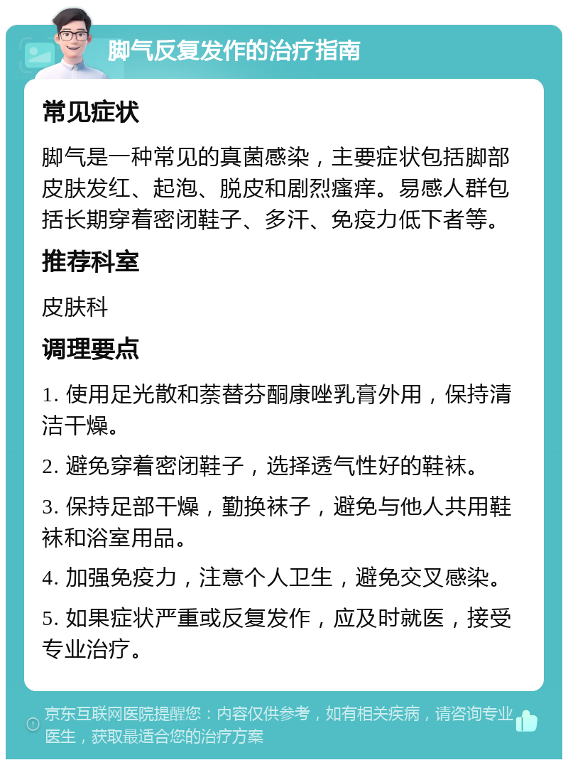 脚气反复发作的治疗指南 常见症状 脚气是一种常见的真菌感染，主要症状包括脚部皮肤发红、起泡、脱皮和剧烈瘙痒。易感人群包括长期穿着密闭鞋子、多汗、免疫力低下者等。 推荐科室 皮肤科 调理要点 1. 使用足光散和萘替芬酮康唑乳膏外用，保持清洁干燥。 2. 避免穿着密闭鞋子，选择透气性好的鞋袜。 3. 保持足部干燥，勤换袜子，避免与他人共用鞋袜和浴室用品。 4. 加强免疫力，注意个人卫生，避免交叉感染。 5. 如果症状严重或反复发作，应及时就医，接受专业治疗。