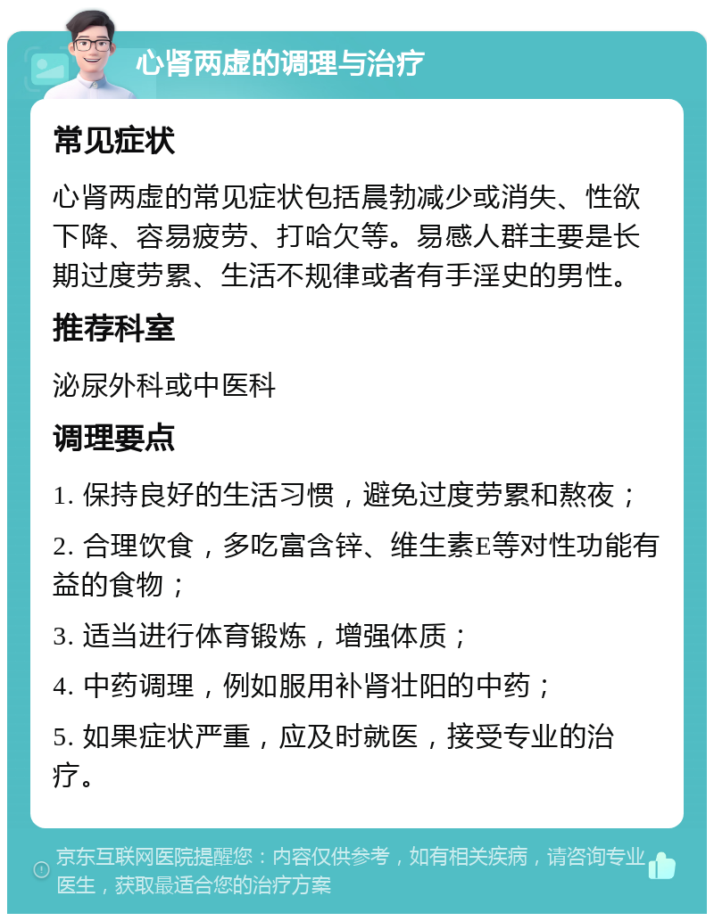 心肾两虚的调理与治疗 常见症状 心肾两虚的常见症状包括晨勃减少或消失、性欲下降、容易疲劳、打哈欠等。易感人群主要是长期过度劳累、生活不规律或者有手淫史的男性。 推荐科室 泌尿外科或中医科 调理要点 1. 保持良好的生活习惯，避免过度劳累和熬夜； 2. 合理饮食，多吃富含锌、维生素E等对性功能有益的食物； 3. 适当进行体育锻炼，增强体质； 4. 中药调理，例如服用补肾壮阳的中药； 5. 如果症状严重，应及时就医，接受专业的治疗。