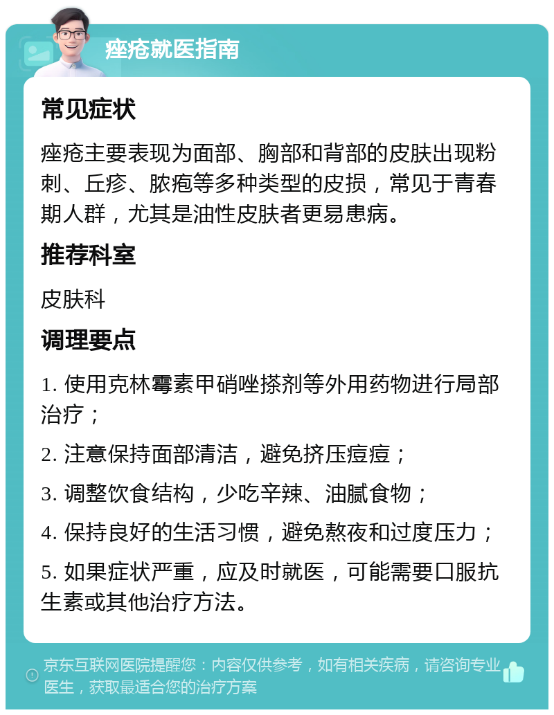 痤疮就医指南 常见症状 痤疮主要表现为面部、胸部和背部的皮肤出现粉刺、丘疹、脓疱等多种类型的皮损，常见于青春期人群，尤其是油性皮肤者更易患病。 推荐科室 皮肤科 调理要点 1. 使用克林霉素甲硝唑搽剂等外用药物进行局部治疗； 2. 注意保持面部清洁，避免挤压痘痘； 3. 调整饮食结构，少吃辛辣、油腻食物； 4. 保持良好的生活习惯，避免熬夜和过度压力； 5. 如果症状严重，应及时就医，可能需要口服抗生素或其他治疗方法。