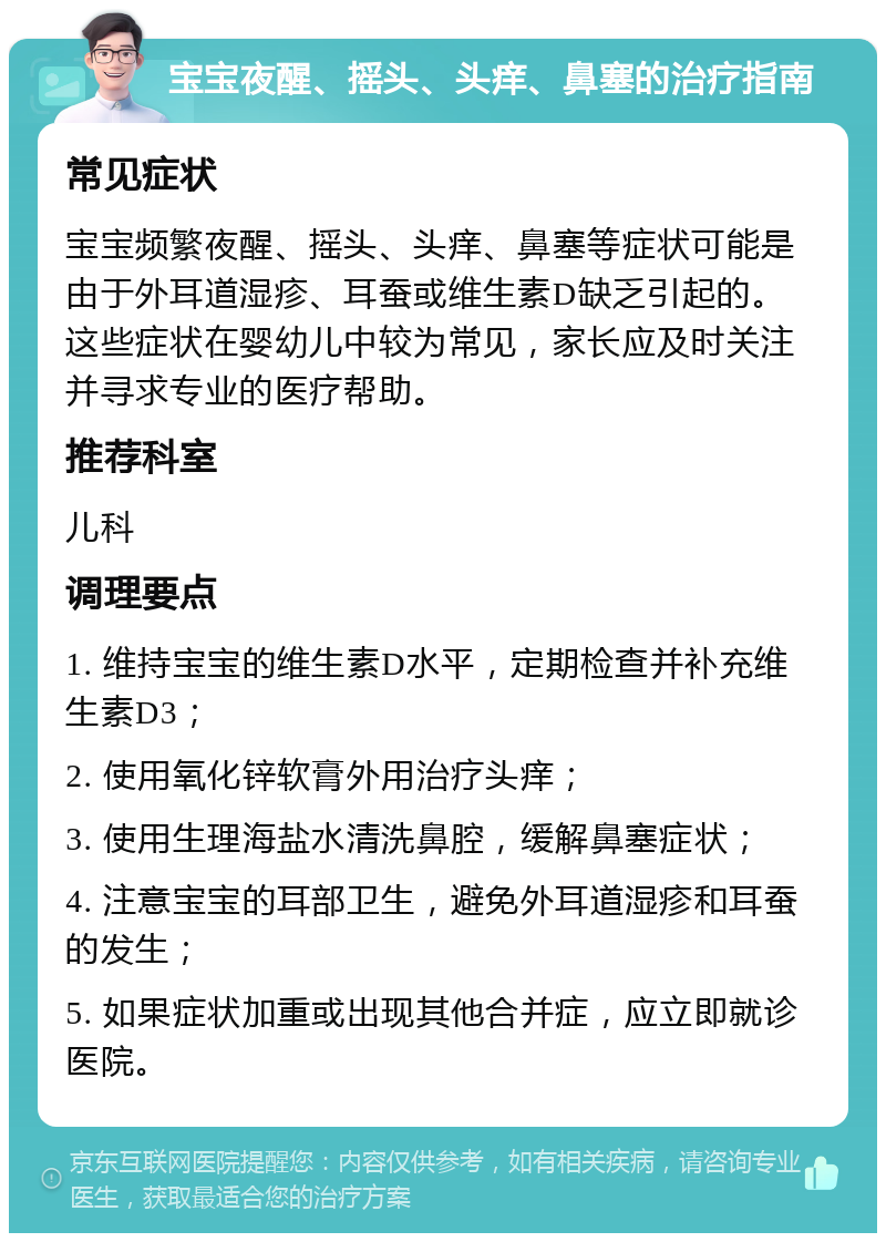 宝宝夜醒、摇头、头痒、鼻塞的治疗指南 常见症状 宝宝频繁夜醒、摇头、头痒、鼻塞等症状可能是由于外耳道湿疹、耳蚕或维生素D缺乏引起的。这些症状在婴幼儿中较为常见，家长应及时关注并寻求专业的医疗帮助。 推荐科室 儿科 调理要点 1. 维持宝宝的维生素D水平，定期检查并补充维生素D3； 2. 使用氧化锌软膏外用治疗头痒； 3. 使用生理海盐水清洗鼻腔，缓解鼻塞症状； 4. 注意宝宝的耳部卫生，避免外耳道湿疹和耳蚕的发生； 5. 如果症状加重或出现其他合并症，应立即就诊医院。