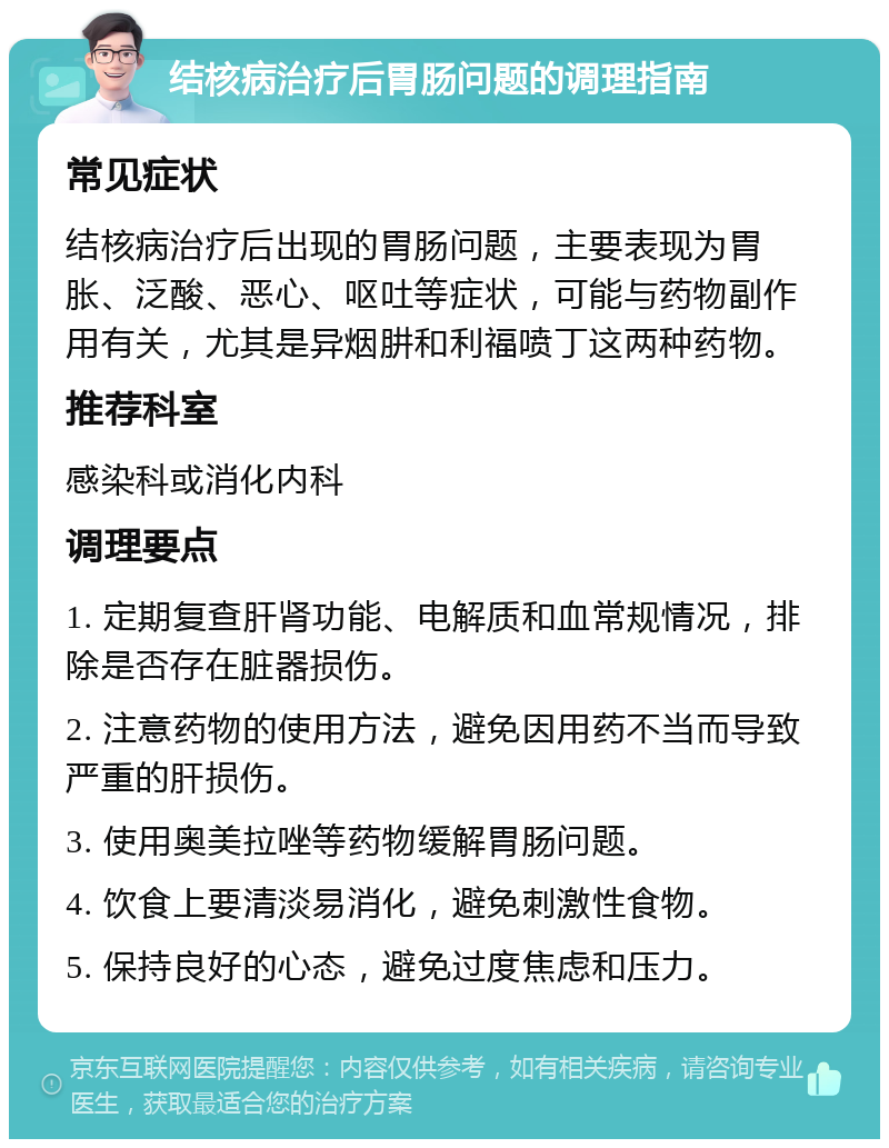 结核病治疗后胃肠问题的调理指南 常见症状 结核病治疗后出现的胃肠问题，主要表现为胃胀、泛酸、恶心、呕吐等症状，可能与药物副作用有关，尤其是异烟肼和利福喷丁这两种药物。 推荐科室 感染科或消化内科 调理要点 1. 定期复查肝肾功能、电解质和血常规情况，排除是否存在脏器损伤。 2. 注意药物的使用方法，避免因用药不当而导致严重的肝损伤。 3. 使用奥美拉唑等药物缓解胃肠问题。 4. 饮食上要清淡易消化，避免刺激性食物。 5. 保持良好的心态，避免过度焦虑和压力。