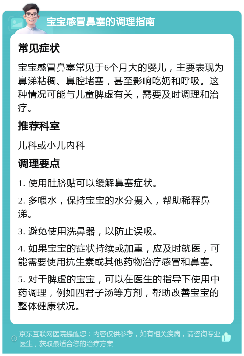 宝宝感冒鼻塞的调理指南 常见症状 宝宝感冒鼻塞常见于6个月大的婴儿，主要表现为鼻涕粘稠、鼻腔堵塞，甚至影响吃奶和呼吸。这种情况可能与儿童脾虚有关，需要及时调理和治疗。 推荐科室 儿科或小儿内科 调理要点 1. 使用肚脐贴可以缓解鼻塞症状。 2. 多喂水，保持宝宝的水分摄入，帮助稀释鼻涕。 3. 避免使用洗鼻器，以防止误吸。 4. 如果宝宝的症状持续或加重，应及时就医，可能需要使用抗生素或其他药物治疗感冒和鼻塞。 5. 对于脾虚的宝宝，可以在医生的指导下使用中药调理，例如四君子汤等方剂，帮助改善宝宝的整体健康状况。