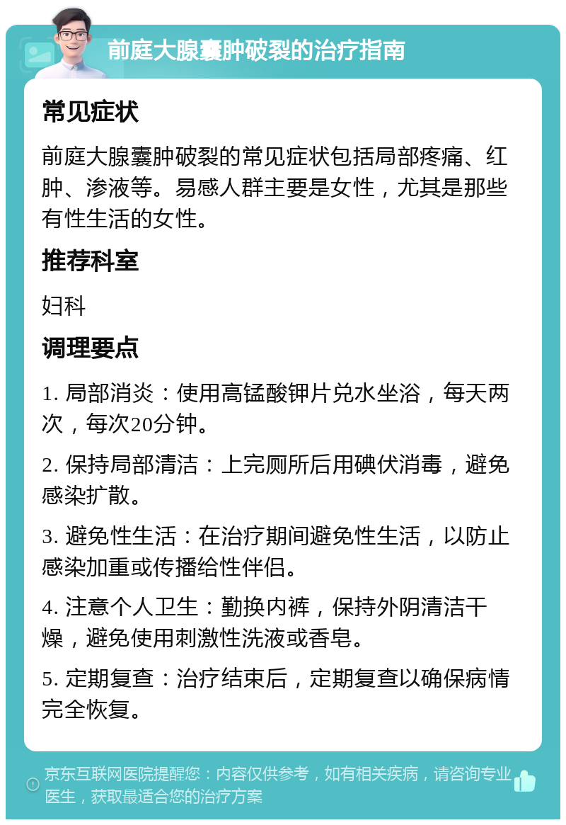 前庭大腺囊肿破裂的治疗指南 常见症状 前庭大腺囊肿破裂的常见症状包括局部疼痛、红肿、渗液等。易感人群主要是女性，尤其是那些有性生活的女性。 推荐科室 妇科 调理要点 1. 局部消炎：使用高锰酸钾片兑水坐浴，每天两次，每次20分钟。 2. 保持局部清洁：上完厕所后用碘伏消毒，避免感染扩散。 3. 避免性生活：在治疗期间避免性生活，以防止感染加重或传播给性伴侣。 4. 注意个人卫生：勤换内裤，保持外阴清洁干燥，避免使用刺激性洗液或香皂。 5. 定期复查：治疗结束后，定期复查以确保病情完全恢复。