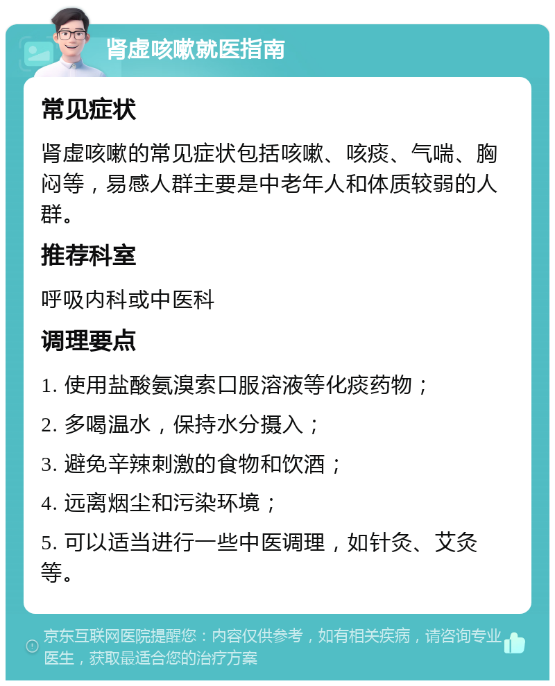 肾虚咳嗽就医指南 常见症状 肾虚咳嗽的常见症状包括咳嗽、咳痰、气喘、胸闷等，易感人群主要是中老年人和体质较弱的人群。 推荐科室 呼吸内科或中医科 调理要点 1. 使用盐酸氨溴索口服溶液等化痰药物； 2. 多喝温水，保持水分摄入； 3. 避免辛辣刺激的食物和饮酒； 4. 远离烟尘和污染环境； 5. 可以适当进行一些中医调理，如针灸、艾灸等。