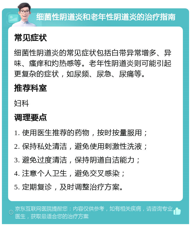 细菌性阴道炎和老年性阴道炎的治疗指南 常见症状 细菌性阴道炎的常见症状包括白带异常增多、异味、瘙痒和灼热感等。老年性阴道炎则可能引起更复杂的症状，如尿频、尿急、尿痛等。 推荐科室 妇科 调理要点 1. 使用医生推荐的药物，按时按量服用； 2. 保持私处清洁，避免使用刺激性洗液； 3. 避免过度清洁，保持阴道自洁能力； 4. 注意个人卫生，避免交叉感染； 5. 定期复诊，及时调整治疗方案。