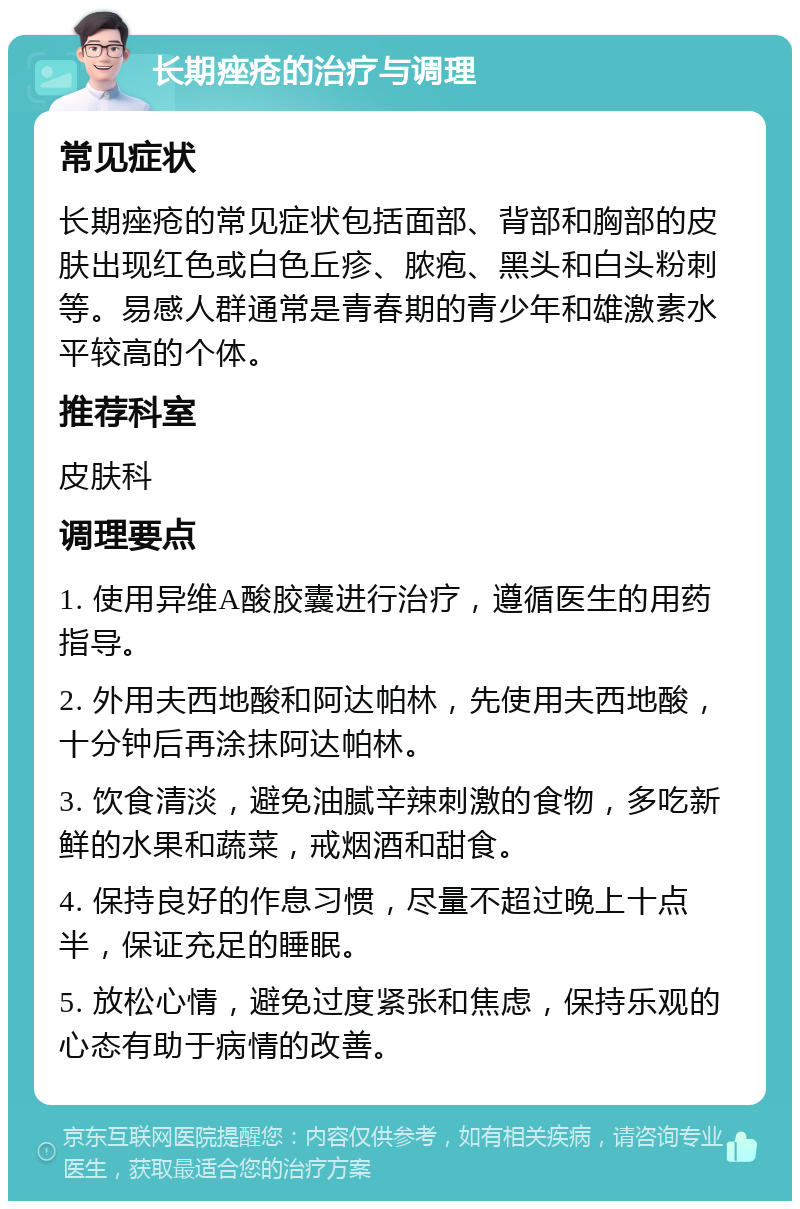 长期痤疮的治疗与调理 常见症状 长期痤疮的常见症状包括面部、背部和胸部的皮肤出现红色或白色丘疹、脓疱、黑头和白头粉刺等。易感人群通常是青春期的青少年和雄激素水平较高的个体。 推荐科室 皮肤科 调理要点 1. 使用异维A酸胶囊进行治疗，遵循医生的用药指导。 2. 外用夫西地酸和阿达帕林，先使用夫西地酸，十分钟后再涂抹阿达帕林。 3. 饮食清淡，避免油腻辛辣刺激的食物，多吃新鲜的水果和蔬菜，戒烟酒和甜食。 4. 保持良好的作息习惯，尽量不超过晚上十点半，保证充足的睡眠。 5. 放松心情，避免过度紧张和焦虑，保持乐观的心态有助于病情的改善。