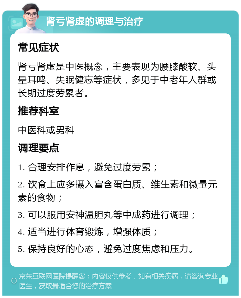 肾亏肾虚的调理与治疗 常见症状 肾亏肾虚是中医概念，主要表现为腰膝酸软、头晕耳鸣、失眠健忘等症状，多见于中老年人群或长期过度劳累者。 推荐科室 中医科或男科 调理要点 1. 合理安排作息，避免过度劳累； 2. 饮食上应多摄入富含蛋白质、维生素和微量元素的食物； 3. 可以服用安神温胆丸等中成药进行调理； 4. 适当进行体育锻炼，增强体质； 5. 保持良好的心态，避免过度焦虑和压力。