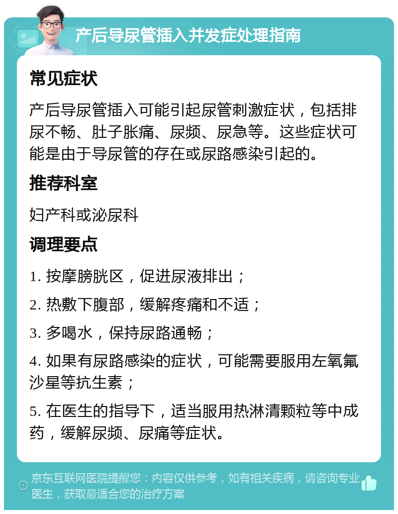 产后导尿管插入并发症处理指南 常见症状 产后导尿管插入可能引起尿管刺激症状，包括排尿不畅、肚子胀痛、尿频、尿急等。这些症状可能是由于导尿管的存在或尿路感染引起的。 推荐科室 妇产科或泌尿科 调理要点 1. 按摩膀胱区，促进尿液排出； 2. 热敷下腹部，缓解疼痛和不适； 3. 多喝水，保持尿路通畅； 4. 如果有尿路感染的症状，可能需要服用左氧氟沙星等抗生素； 5. 在医生的指导下，适当服用热淋清颗粒等中成药，缓解尿频、尿痛等症状。