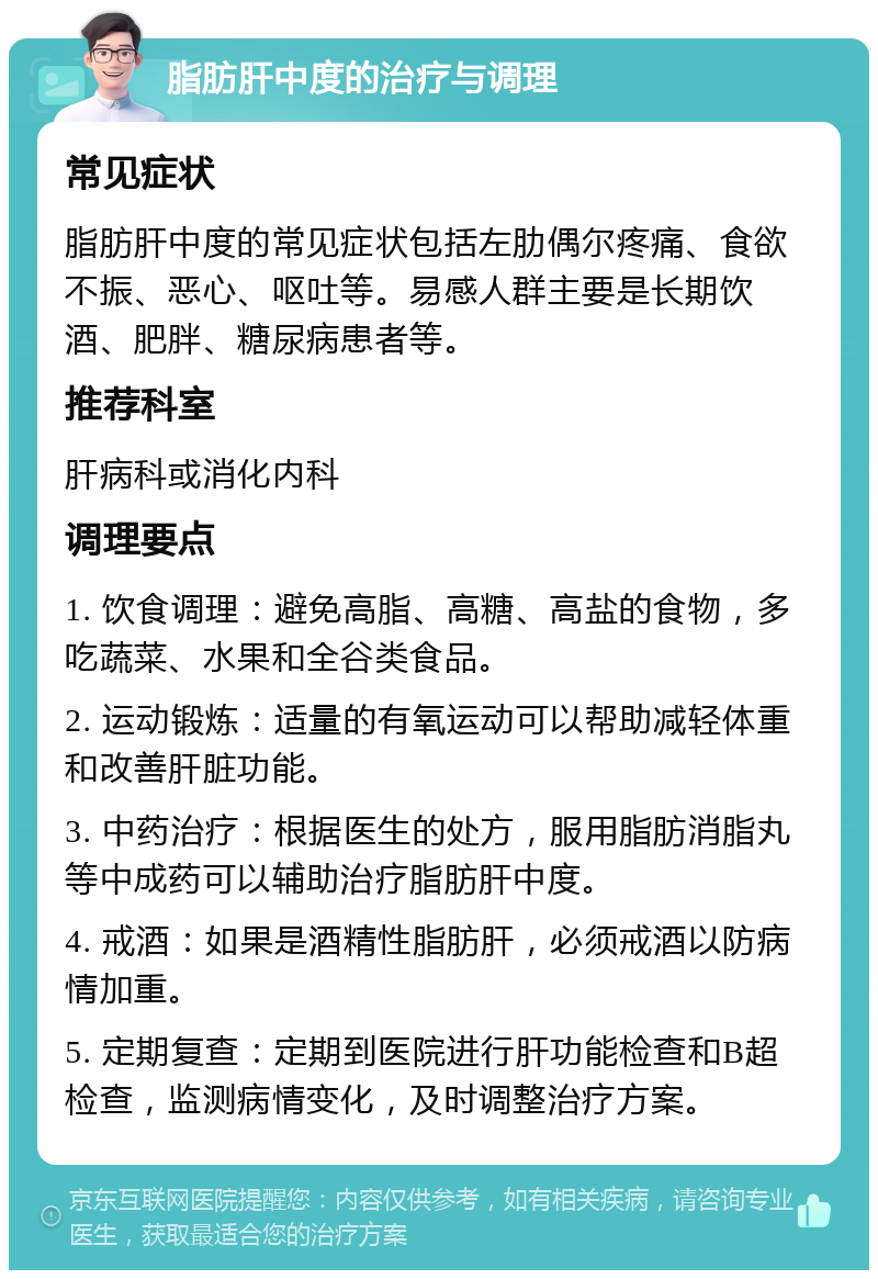 脂肪肝中度的治疗与调理 常见症状 脂肪肝中度的常见症状包括左肋偶尔疼痛、食欲不振、恶心、呕吐等。易感人群主要是长期饮酒、肥胖、糖尿病患者等。 推荐科室 肝病科或消化内科 调理要点 1. 饮食调理：避免高脂、高糖、高盐的食物，多吃蔬菜、水果和全谷类食品。 2. 运动锻炼：适量的有氧运动可以帮助减轻体重和改善肝脏功能。 3. 中药治疗：根据医生的处方，服用脂肪消脂丸等中成药可以辅助治疗脂肪肝中度。 4. 戒酒：如果是酒精性脂肪肝，必须戒酒以防病情加重。 5. 定期复查：定期到医院进行肝功能检查和B超检查，监测病情变化，及时调整治疗方案。