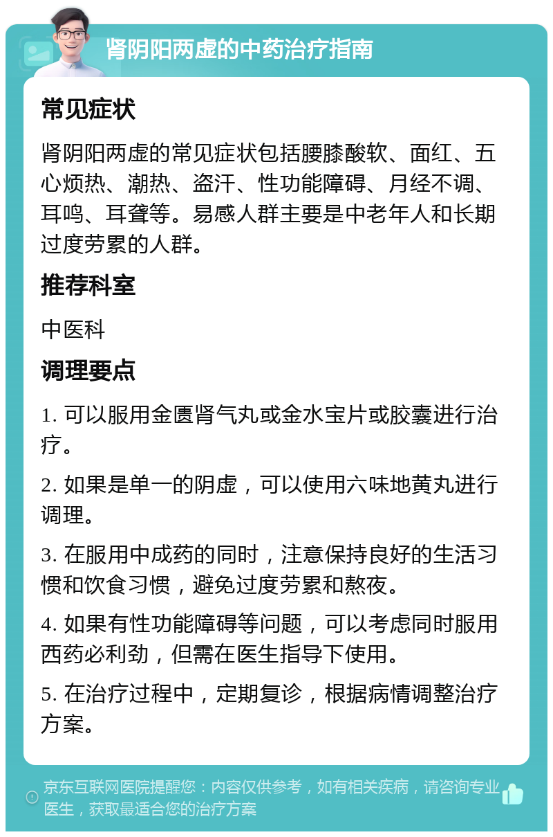 肾阴阳两虚的中药治疗指南 常见症状 肾阴阳两虚的常见症状包括腰膝酸软、面红、五心烦热、潮热、盗汗、性功能障碍、月经不调、耳鸣、耳聋等。易感人群主要是中老年人和长期过度劳累的人群。 推荐科室 中医科 调理要点 1. 可以服用金匮肾气丸或金水宝片或胶囊进行治疗。 2. 如果是单一的阴虚，可以使用六味地黄丸进行调理。 3. 在服用中成药的同时，注意保持良好的生活习惯和饮食习惯，避免过度劳累和熬夜。 4. 如果有性功能障碍等问题，可以考虑同时服用西药必利劲，但需在医生指导下使用。 5. 在治疗过程中，定期复诊，根据病情调整治疗方案。