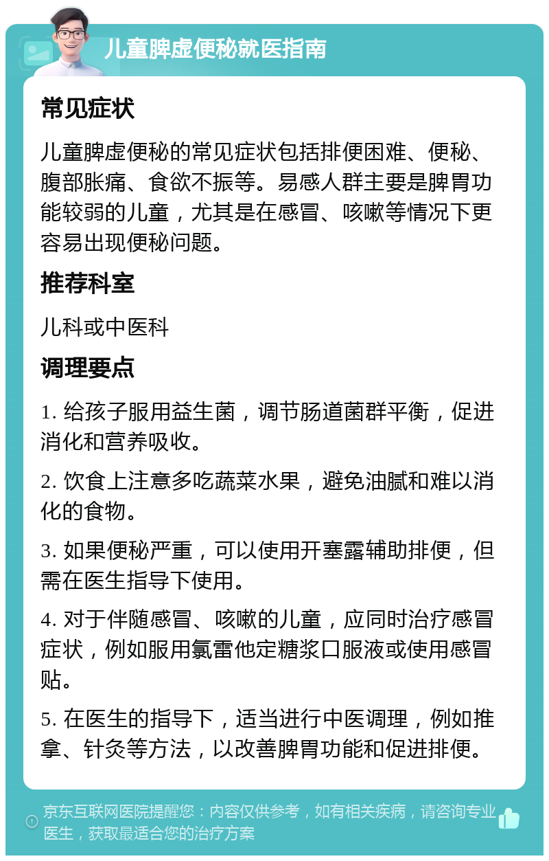 儿童脾虚便秘就医指南 常见症状 儿童脾虚便秘的常见症状包括排便困难、便秘、腹部胀痛、食欲不振等。易感人群主要是脾胃功能较弱的儿童，尤其是在感冒、咳嗽等情况下更容易出现便秘问题。 推荐科室 儿科或中医科 调理要点 1. 给孩子服用益生菌，调节肠道菌群平衡，促进消化和营养吸收。 2. 饮食上注意多吃蔬菜水果，避免油腻和难以消化的食物。 3. 如果便秘严重，可以使用开塞露辅助排便，但需在医生指导下使用。 4. 对于伴随感冒、咳嗽的儿童，应同时治疗感冒症状，例如服用氯雷他定糖浆口服液或使用感冒贴。 5. 在医生的指导下，适当进行中医调理，例如推拿、针灸等方法，以改善脾胃功能和促进排便。